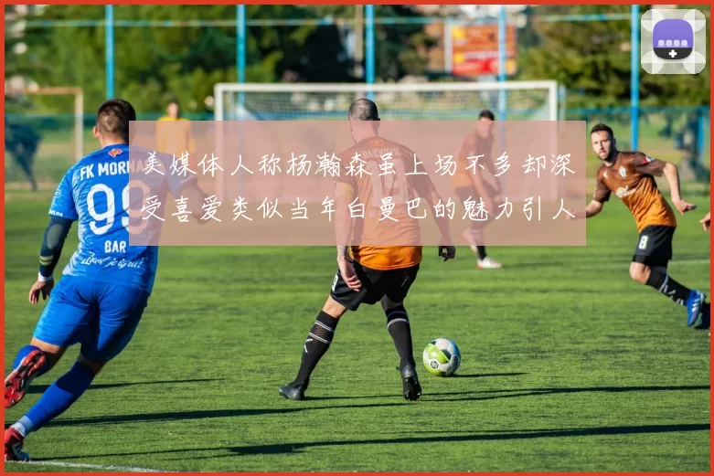 美媒体人称杨瀚森虽上场不多却深受喜爱类似当年白曼巴的魅力引人瞩目