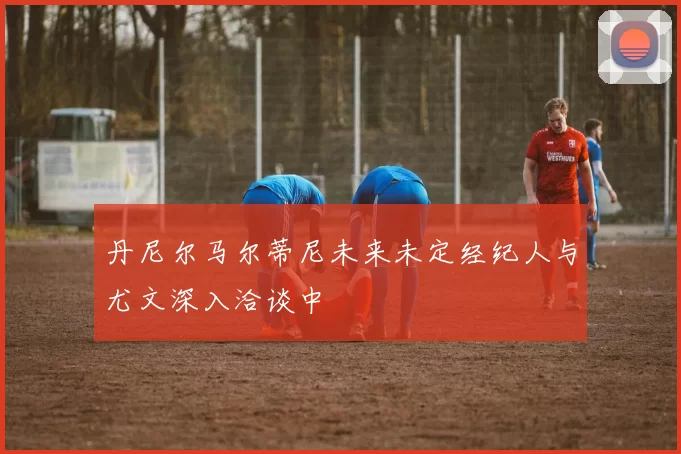 丹尼尔马尔蒂尼未来未定经纪人与尤文深入洽谈中