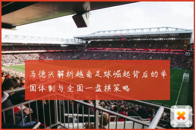 马德兴解析越南足球崛起背后的举国体制与全国一盘棋策略