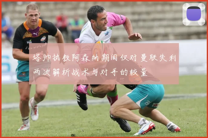 塔帅执教阿森纳期间仅对曼联失利两次解析战术与对手的较量