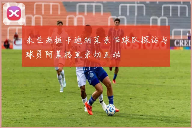 米兰老板卡迪纳莱亲临球队探访与球员阿莱格里亲切互动