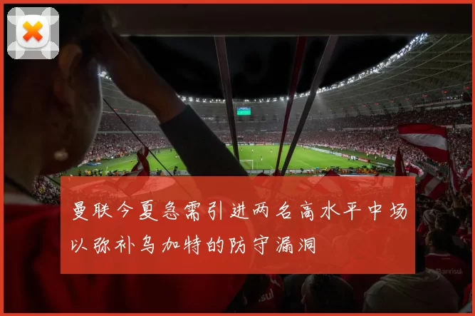 曼联今夏急需引进两名高水平中场以弥补乌加特的防守漏洞
