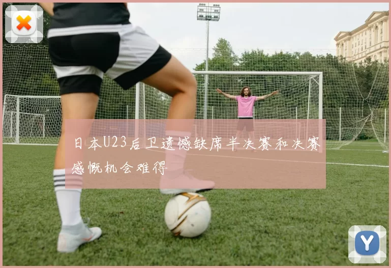 日本U23后卫遗憾缺席半决赛和决赛感慨机会难得